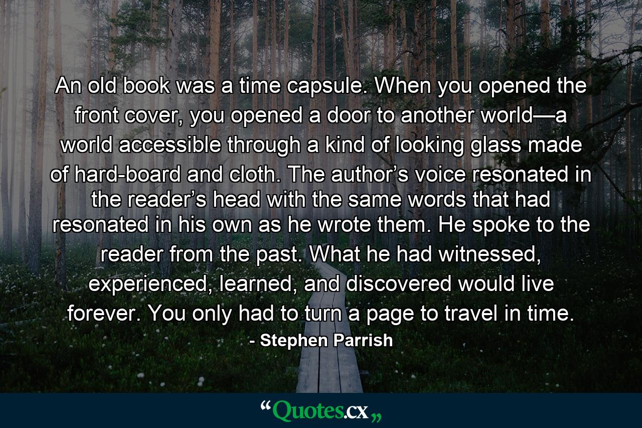 An old book was a time capsule. When you opened the front cover, you opened a door to another world—a world accessible through a kind of looking glass made of hard-board and cloth. The author’s voice resonated in the reader’s head with the same words that had resonated in his own as he wrote them. He spoke to the reader from the past. What he had witnessed, experienced, learned, and discovered would live forever. You only had to turn a page to travel in time. - Quote by Stephen Parrish