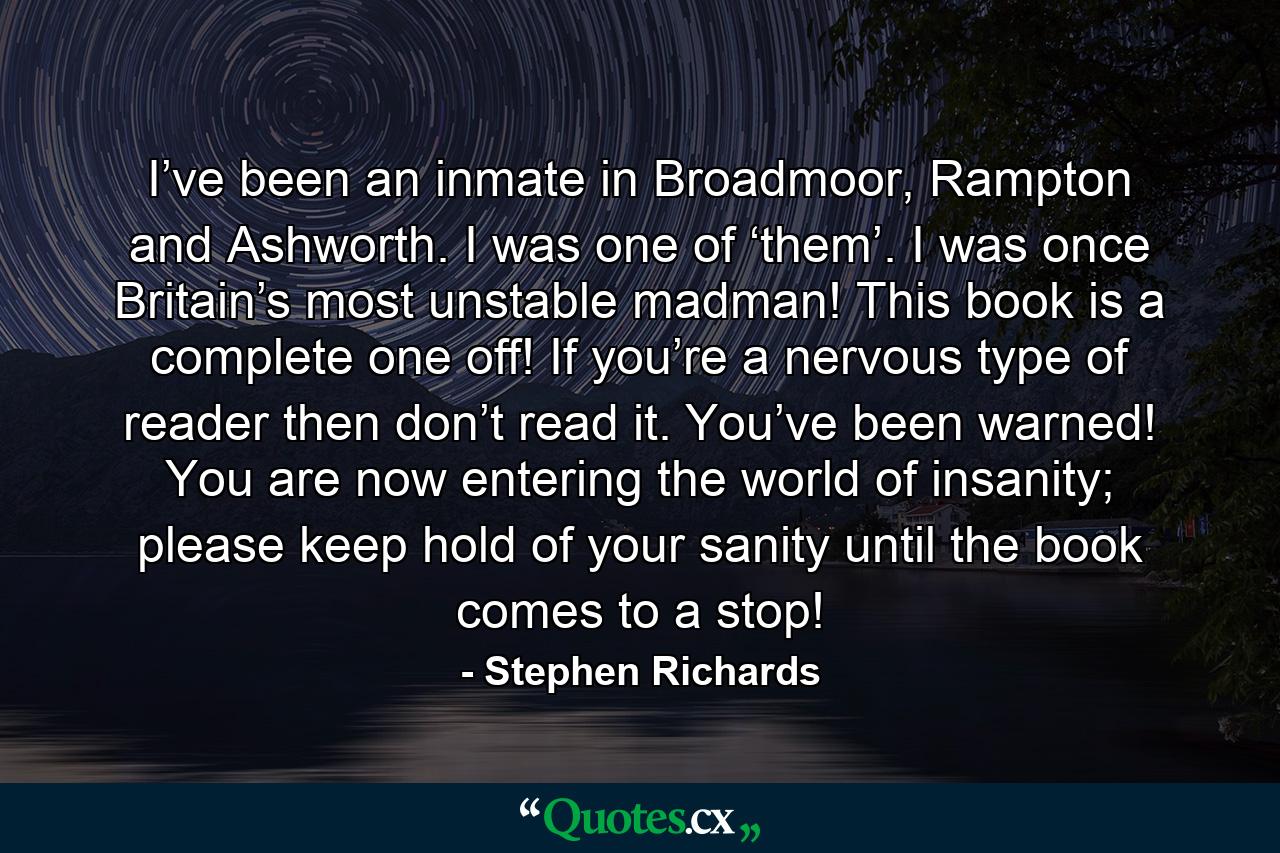 I’ve been an inmate in Broadmoor, Rampton and Ashworth. I was one of ‘them’. I was once Britain’s most unstable madman! This book is a complete one off! If you’re a nervous type of reader then don’t read it. You’ve been warned! You are now entering the world of insanity; please keep hold of your sanity until the book comes to a stop! - Quote by Stephen Richards