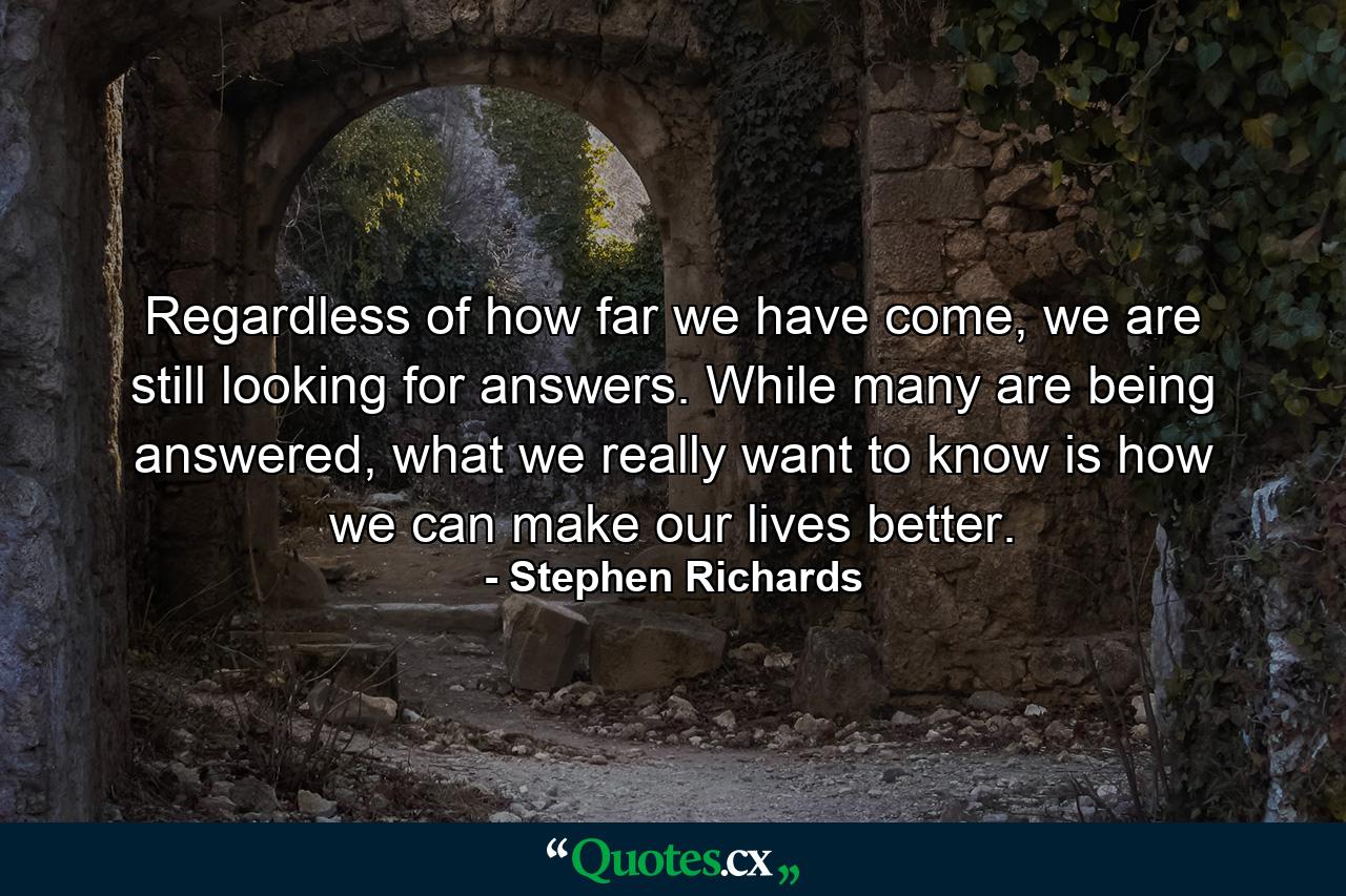 Regardless of how far we have come, we are still looking for answers. While many are being answered, what we really want to know is how we can make our lives better. - Quote by Stephen Richards