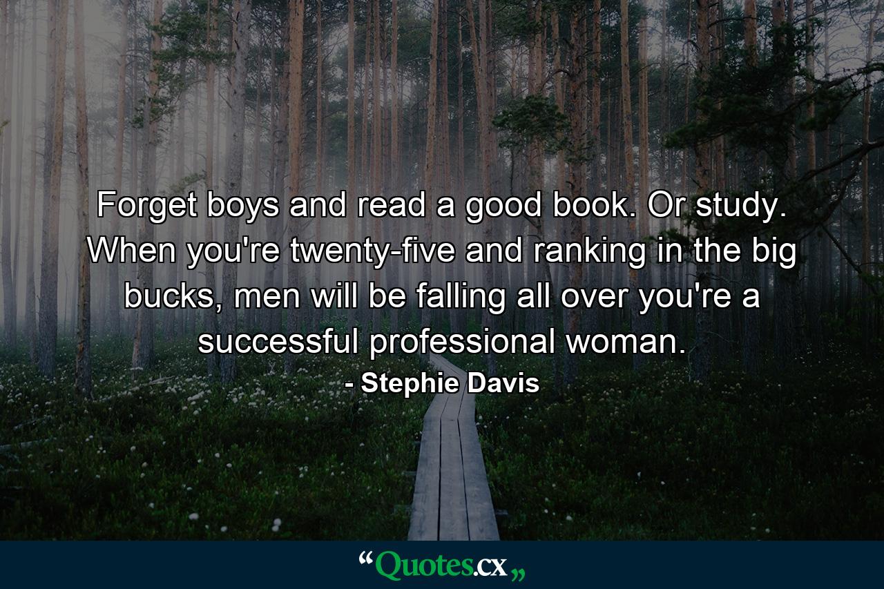 Forget boys and read a good book. Or study. When you're twenty-five and ranking in the big bucks, men will be falling all over you're a successful professional woman. - Quote by Stephie Davis