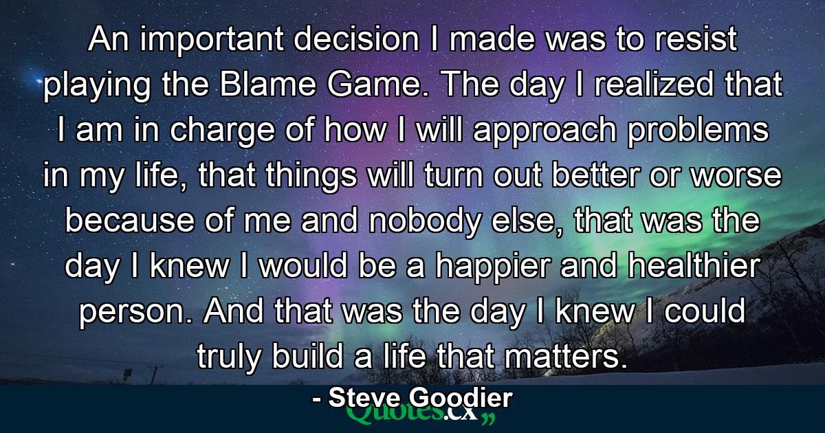 An important decision I made was to resist playing the Blame Game. The day I realized that I am in charge of how I will approach problems in my life, that things will turn out better or worse because of me and nobody else, that was the day I knew I would be a happier and healthier person. And that was the day I knew I could truly build a life that matters. - Quote by Steve Goodier