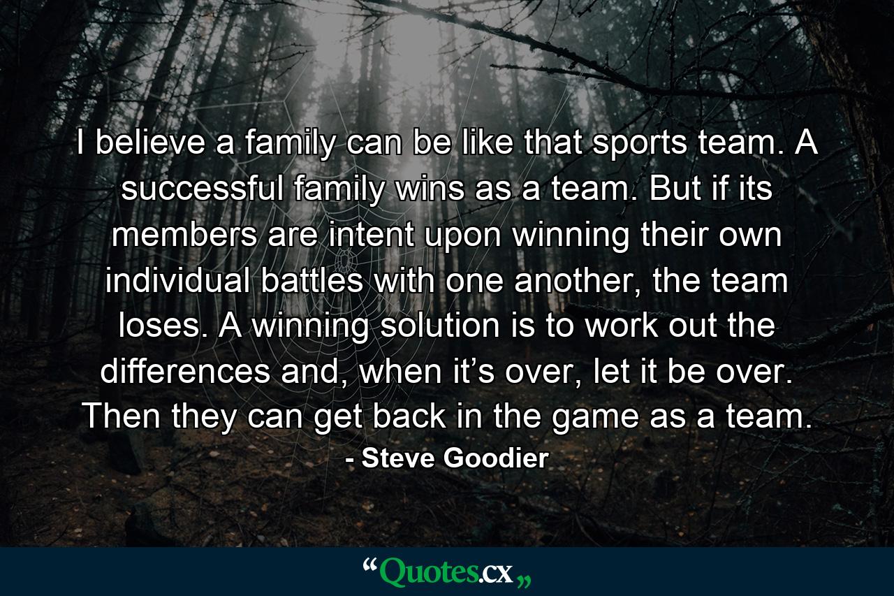 I believe a family can be like that sports team. A successful family wins as a team. But if its members are intent upon winning their own individual battles with one another, the team loses. A winning solution is to work out the differences and, when it’s over, let it be over. Then they can get back in the game as a team. - Quote by Steve Goodier