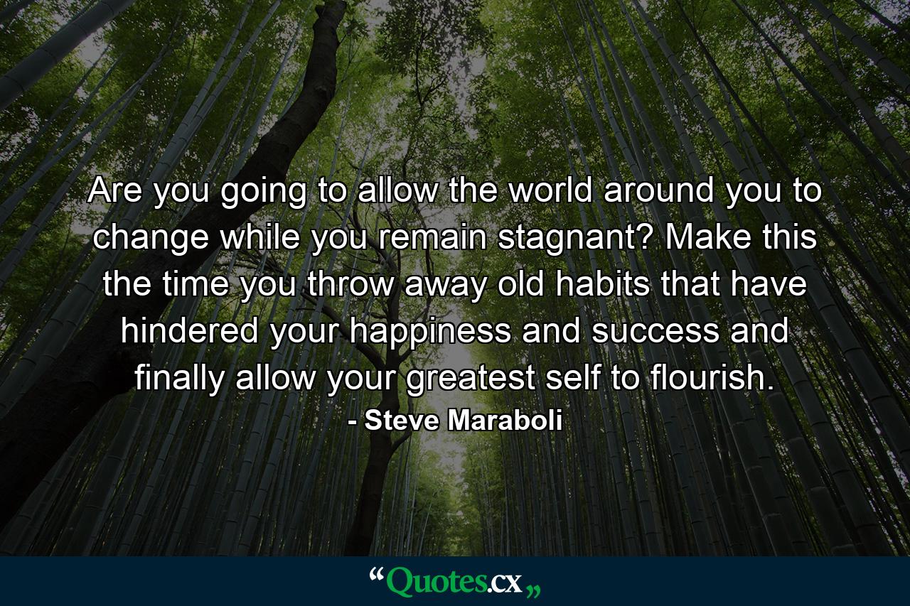 Are you going to allow the world around you to change while you remain stagnant? Make this the time you throw away old habits that have hindered your happiness and success and finally allow your greatest self to flourish. - Quote by Steve Maraboli