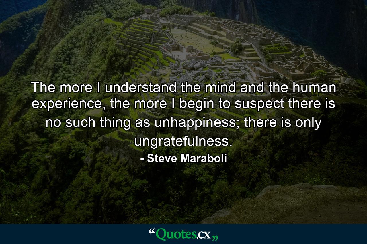 The more I understand the mind and the human experience, the more I begin to suspect there is no such thing as unhappiness; there is only ungratefulness. - Quote by Steve Maraboli