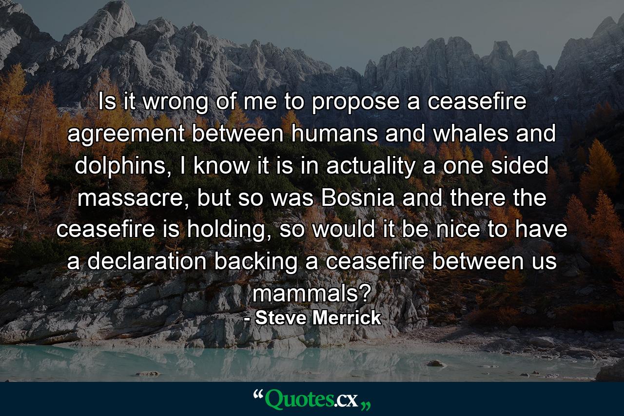 Is it wrong of me to propose a ceasefire agreement between humans and whales and dolphins, I know it is in actuality a one sided massacre, but so was Bosnia and there the ceasefire is holding, so would it be nice to have a declaration backing a ceasefire between us mammals? - Quote by Steve Merrick