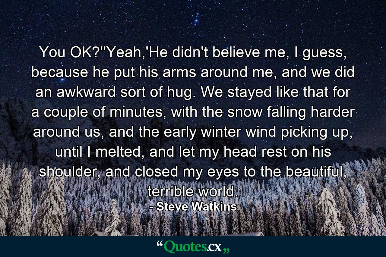 You OK?''Yeah,'He didn't believe me, I guess, because he put his arms around me, and we did an awkward sort of hug. We stayed like that for a couple of minutes, with the snow falling harder around us, and the early winter wind picking up, until I melted, and let my head rest on his shoulder, and closed my eyes to the beautiful, terrible world. - Quote by Steve Watkins