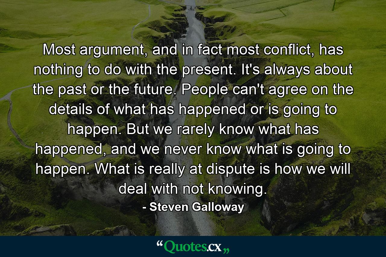 Most argument, and in fact most conflict, has nothing to do with the present. It's always about the past or the future. People can't agree on the details of what has happened or is going to happen. But we rarely know what has happened, and we never know what is going to happen. What is really at dispute is how we will deal with not knowing. - Quote by Steven Galloway