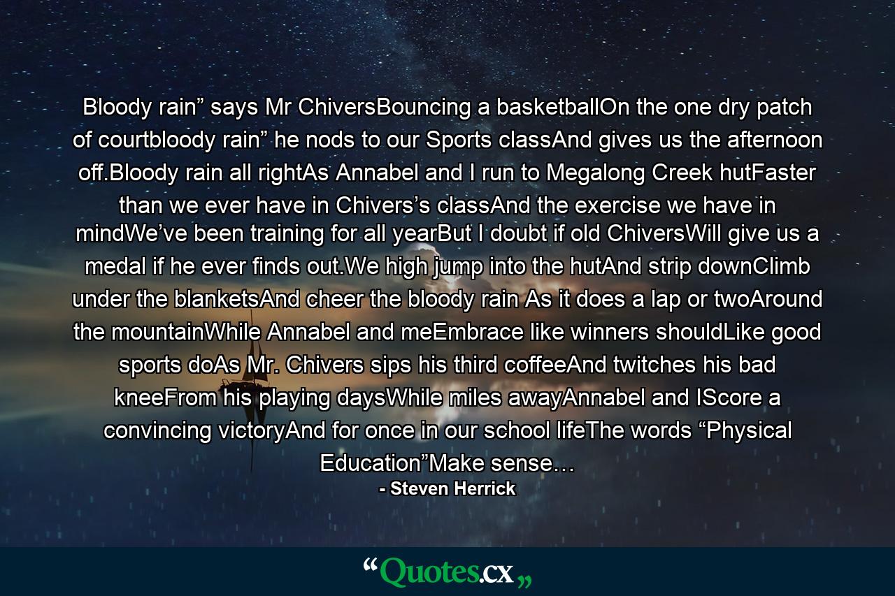 Bloody rain” says Mr ChiversBouncing a basketballOn the one dry patch of courtbloody rain” he nods to our Sports classAnd gives us the afternoon off.Bloody rain all rightAs Annabel and I run to Megalong Creek hutFaster than we ever have in Chivers’s classAnd the exercise we have in mindWe’ve been training for all yearBut I doubt if old ChiversWill give us a medal if he ever finds out.We high jump into the hutAnd strip downClimb under the blanketsAnd cheer the bloody rain As it does a lap or twoAround the mountainWhile Annabel and meEmbrace like winners shouldLike good sports doAs Mr. Chivers sips his third coffeeAnd twitches his bad kneeFrom his playing daysWhile miles awayAnnabel and IScore a convincing victoryAnd for once in our school lifeThe words “Physical Education”Make sense… - Quote by Steven Herrick