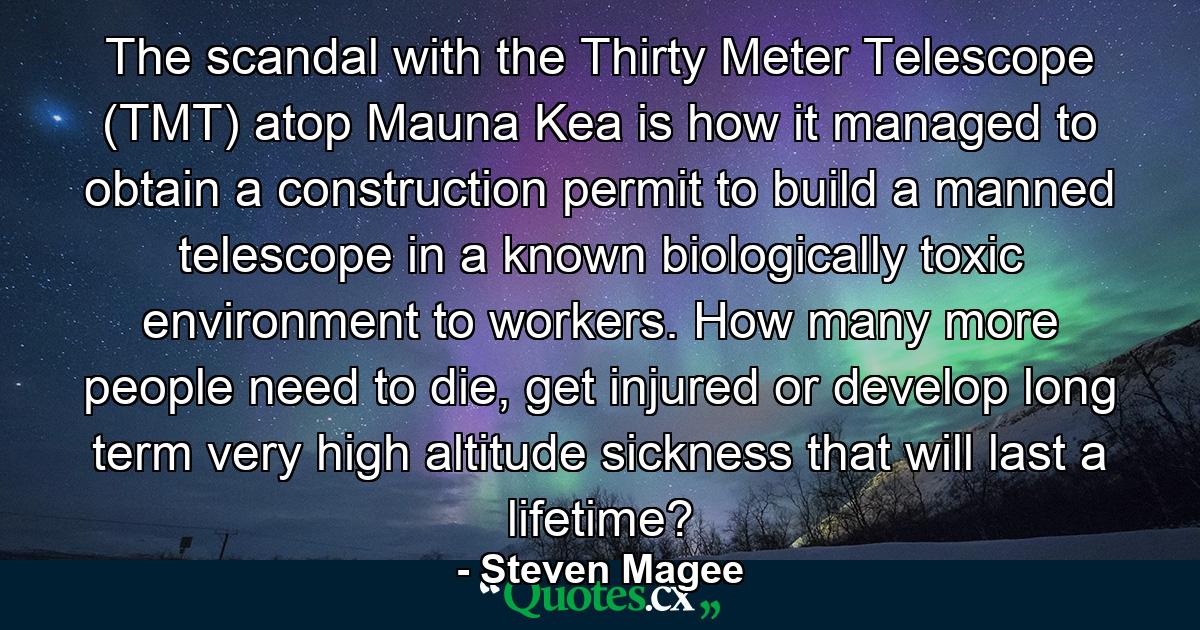 The scandal with the Thirty Meter Telescope (TMT) atop Mauna Kea is how it managed to obtain a construction permit to build a manned telescope in a known biologically toxic environment to workers. How many more people need to die, get injured or develop long term very high altitude sickness that will last a lifetime? - Quote by Steven Magee