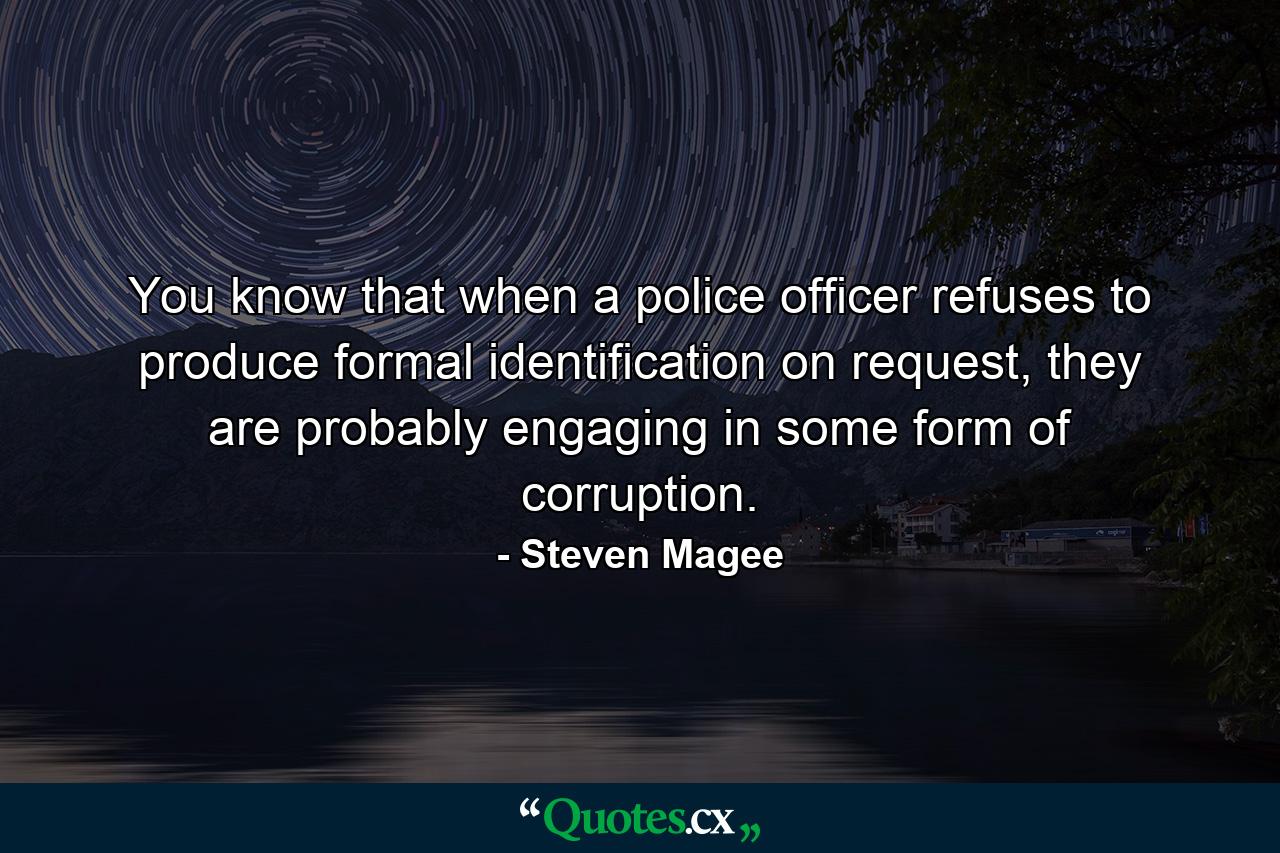 You know that when a police officer refuses to produce formal identification on request, they are probably engaging in some form of corruption. - Quote by Steven Magee