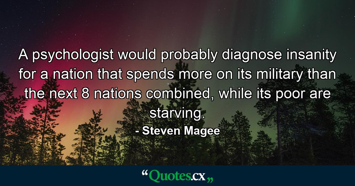 A psychologist would probably diagnose insanity for a nation that spends more on its military than the next 8 nations combined, while its poor are starving. - Quote by Steven Magee