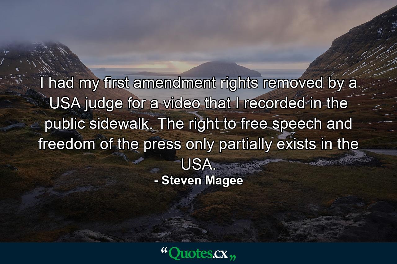 I had my first amendment rights removed by a USA judge for a video that I recorded in the public sidewalk. The right to free speech and freedom of the press only partially exists in the USA. - Quote by Steven Magee