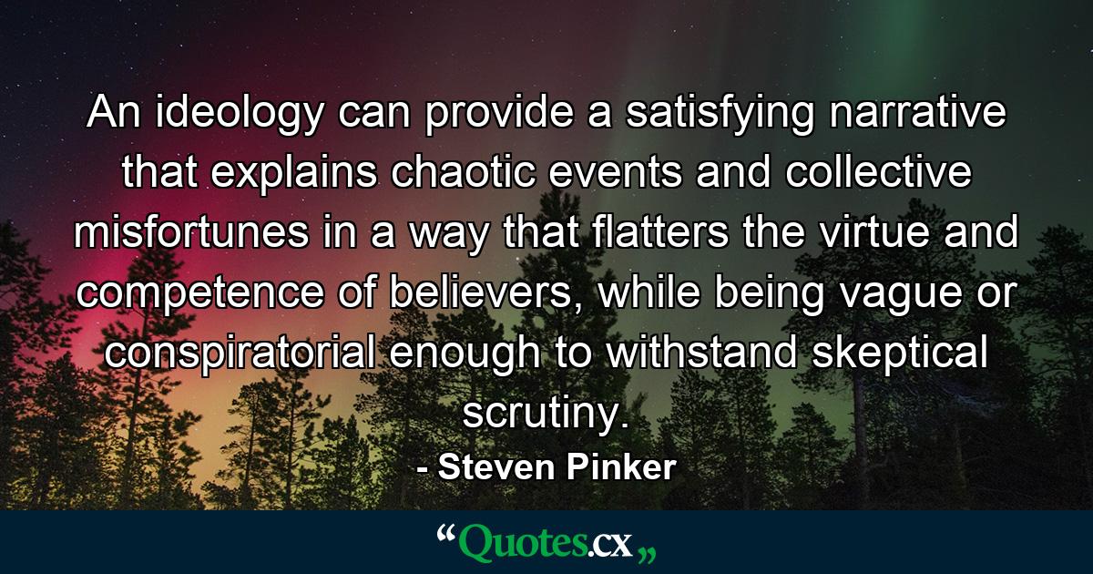 An ideology can provide a satisfying narrative that explains chaotic events and collective misfortunes in a way that flatters the virtue and competence of believers, while being vague or conspiratorial enough to withstand skeptical scrutiny. - Quote by Steven Pinker