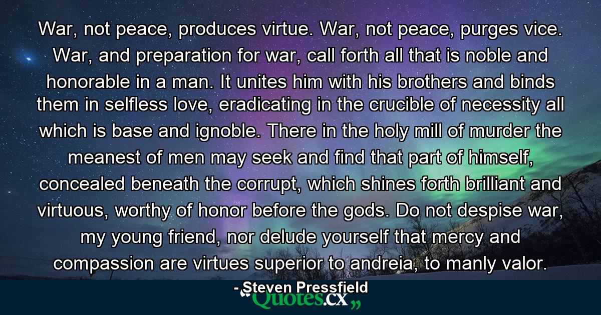 War, not peace, produces virtue. War, not peace, purges vice. War, and preparation for war, call forth all that is noble and honorable in a man. It unites him with his brothers and binds them in selfless love, eradicating in the crucible of necessity all which is base and ignoble. There in the holy mill of murder the meanest of men may seek and find that part of himself, concealed beneath the corrupt, which shines forth brilliant and virtuous, worthy of honor before the gods. Do not despise war, my young friend, nor delude yourself that mercy and compassion are virtues superior to andreia, to manly valor. - Quote by Steven Pressfield