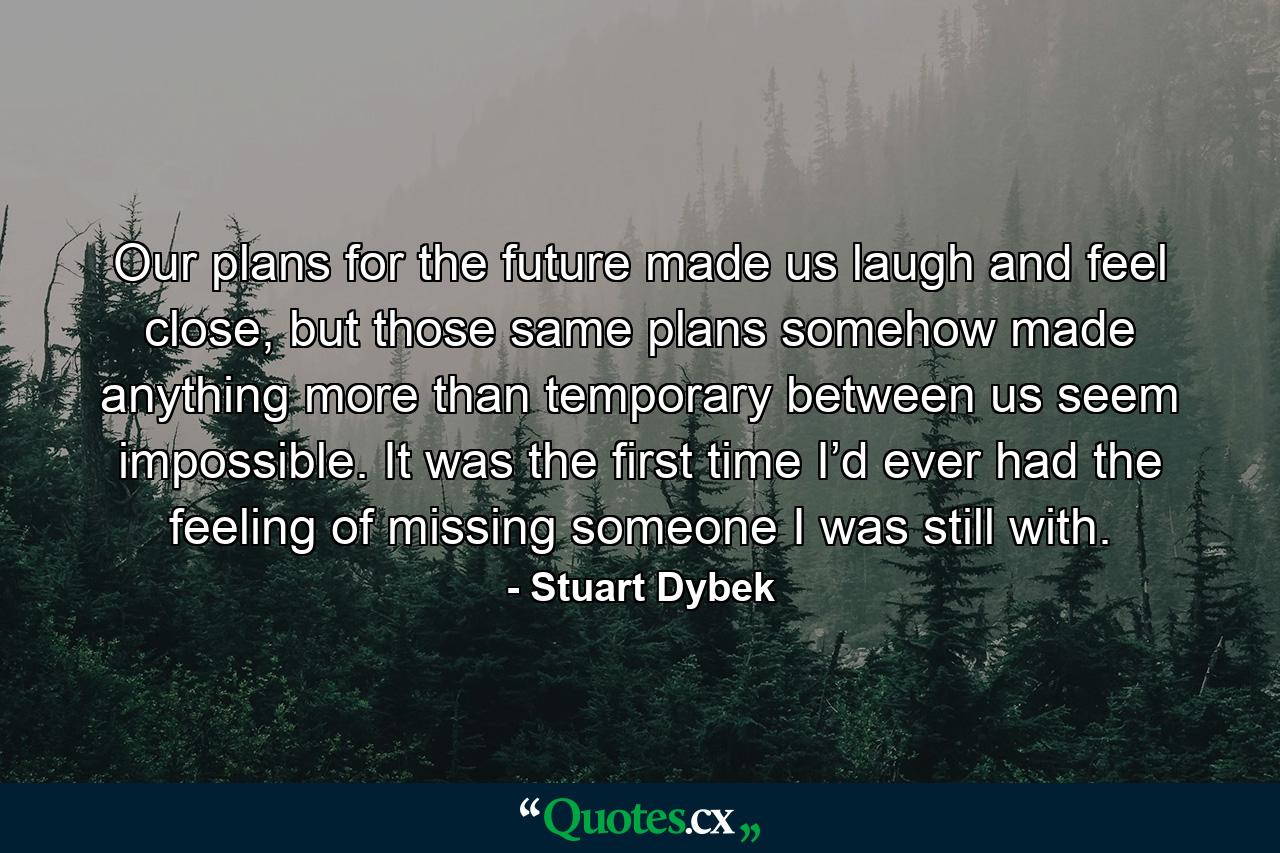 Our plans for the future made us laugh and feel close, but those same plans somehow made anything more than temporary between us seem impossible. It was the first time I’d ever had the feeling of missing someone I was still with. - Quote by Stuart Dybek