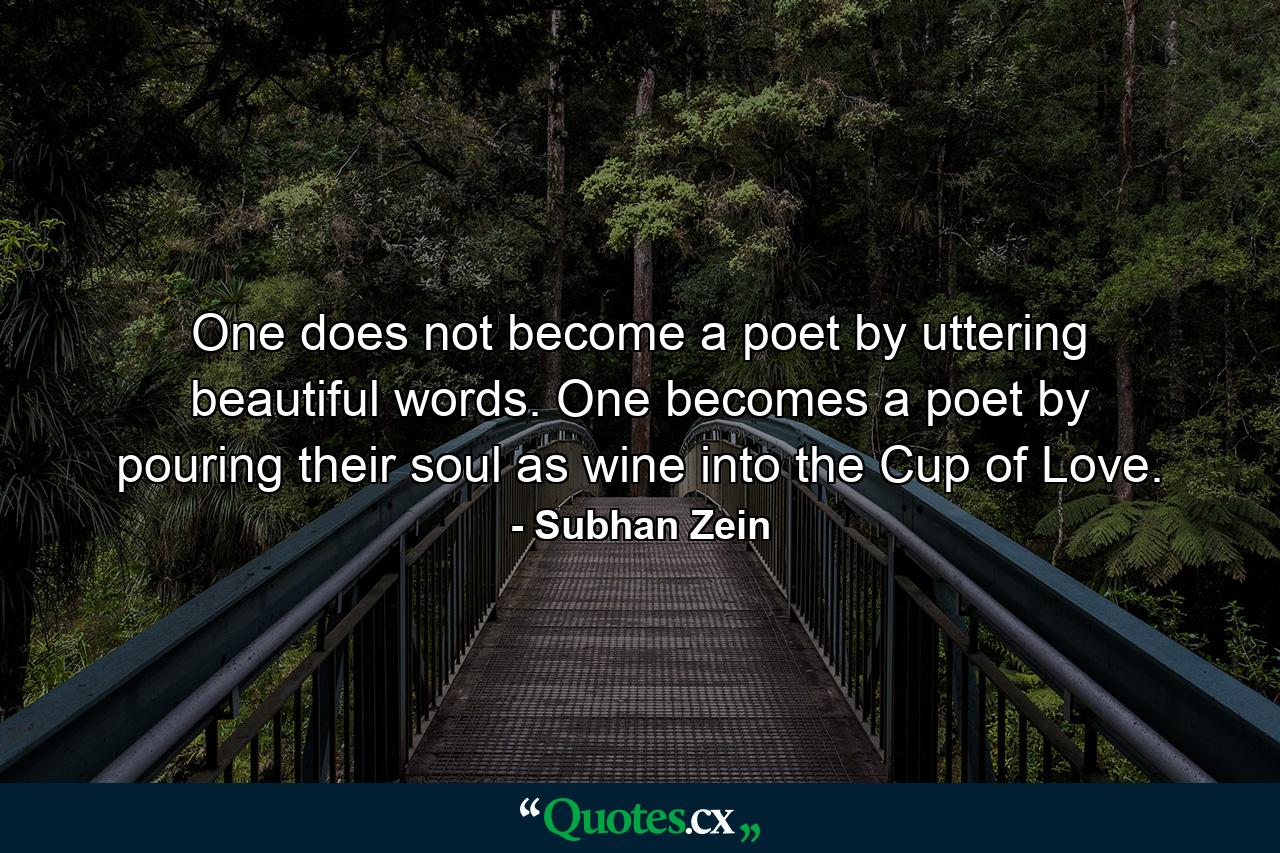 One does not become a poet by uttering beautiful words. One becomes a poet by pouring their soul as wine into the Cup of Love. - Quote by Subhan Zein