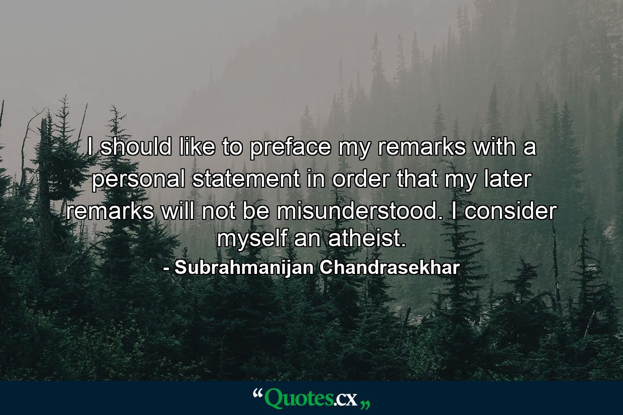 I should like to preface my remarks with a personal statement in order that my later remarks will not be misunderstood. I consider myself an atheist. - Quote by Subrahmanijan Chandrasekhar