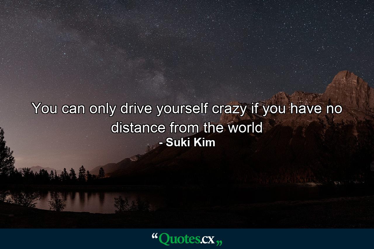 You can only drive yourself crazy if you have no distance from the world - Quote by Suki Kim