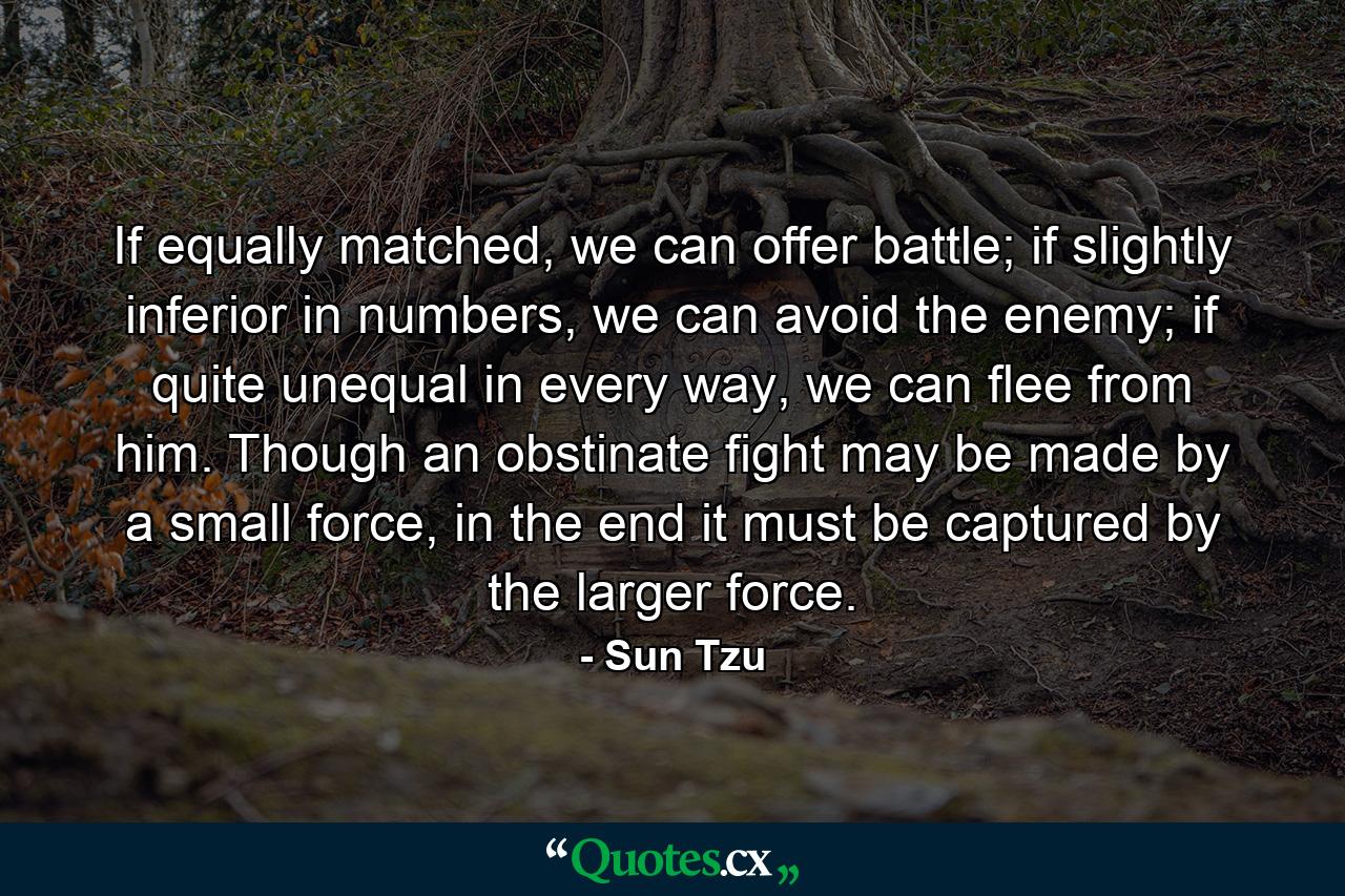 If equally matched, we can offer battle; if slightly inferior in numbers, we can avoid the enemy; if quite unequal in every way, we can flee from him. Though an obstinate fight may be made by a small force, in the end it must be captured by the larger force. - Quote by Sun Tzu