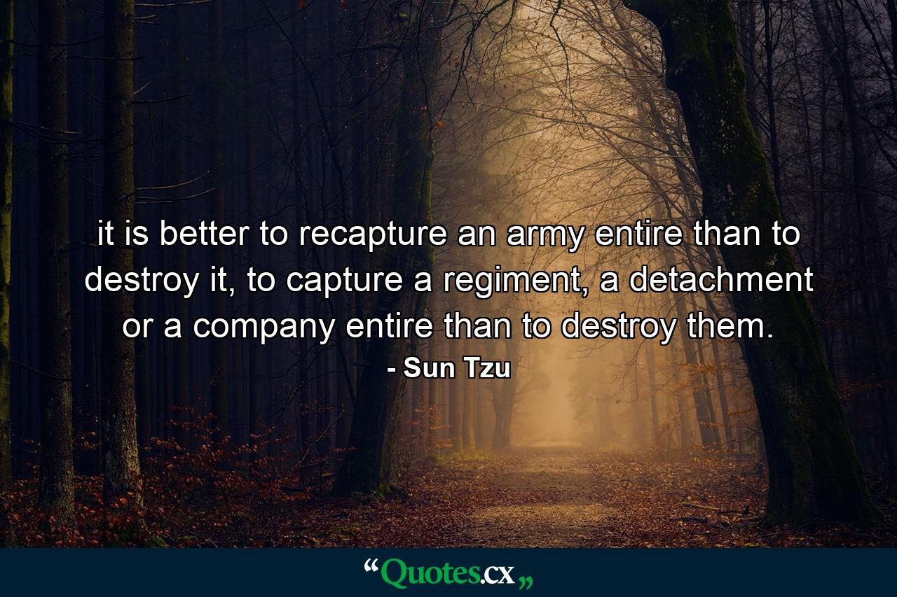 it is better to recapture an army entire than to destroy it, to capture a regiment, a detachment or a company entire than to destroy them. - Quote by Sun Tzu