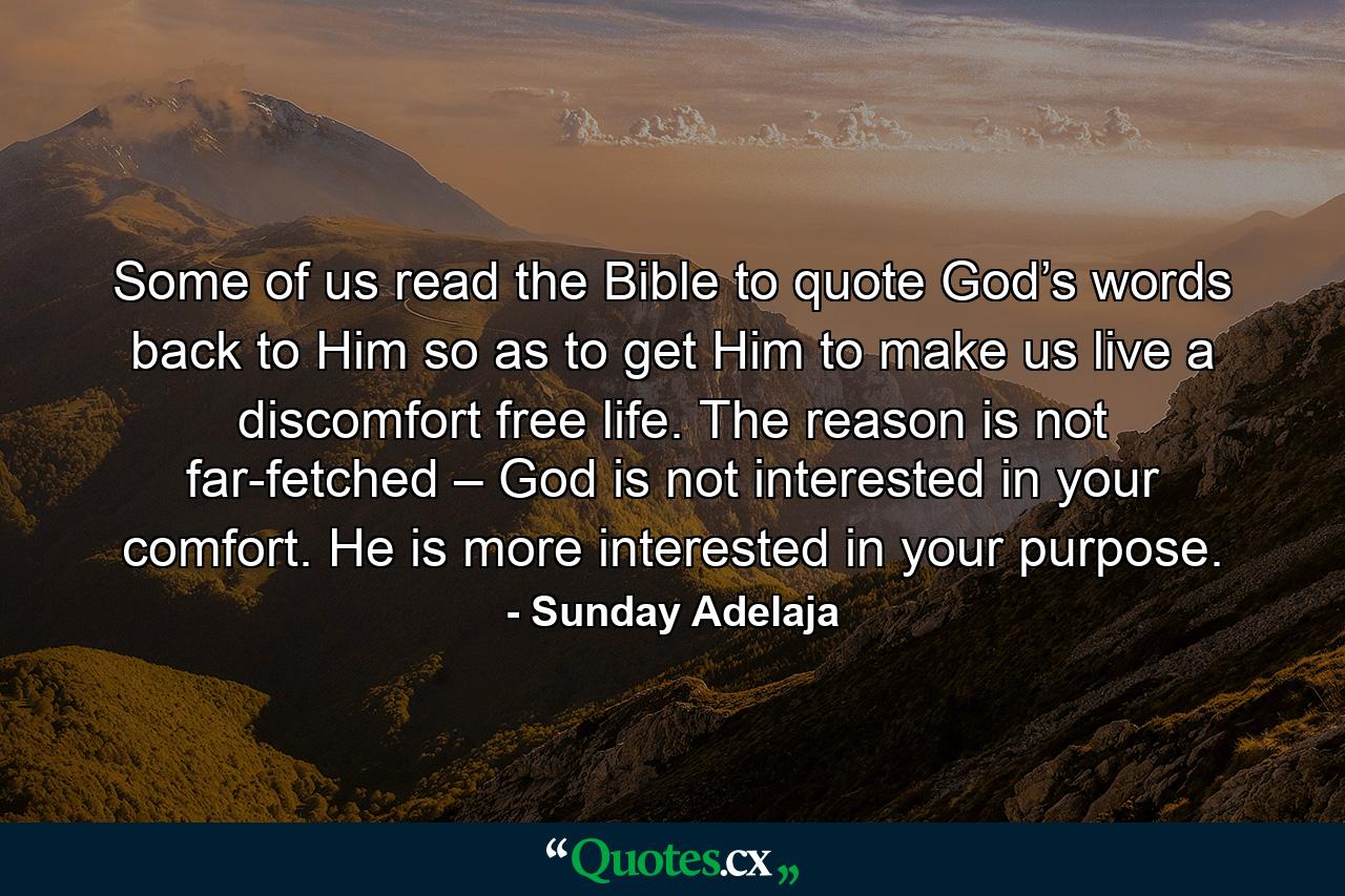 Some of us read the Bible to quote God’s words back to Him so as to get Him to make us live a discomfort free life. The reason is not far-fetched – God is not interested in your comfort. He is more interested in your purpose. - Quote by Sunday Adelaja