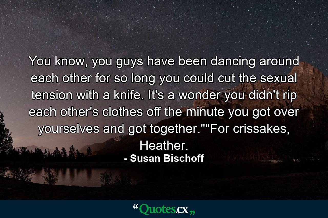 You know, you guys have been dancing around each other for so long you could cut the sexual tension with a knife. It's a wonder you didn't rip each other's clothes off the minute you got over yourselves and got together.