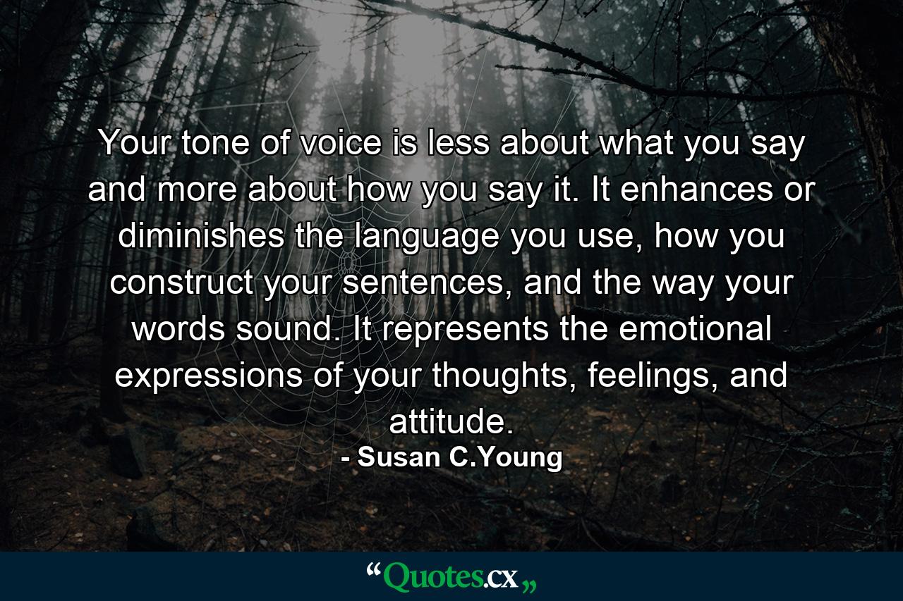 Your tone of voice is less about what you say and more about how you say it. It enhances or diminishes the language you use, how you construct your sentences, and the way your words sound. It represents the emotional expressions of your thoughts, feelings, and attitude. - Quote by Susan C.Young