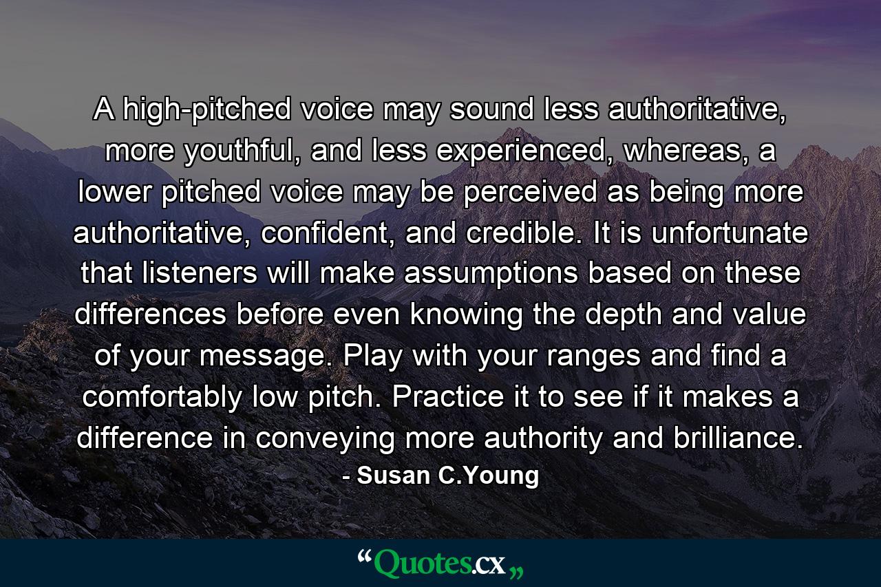 A high-pitched voice may sound less authoritative, more youthful, and less experienced, whereas, a lower pitched voice may be perceived as being more authoritative, confident, and credible. It is unfortunate that listeners will make assumptions based on these differences before even knowing the depth and value of your message. Play with your ranges and find a comfortably low pitch. Practice it to see if it makes a difference in conveying more authority and brilliance. - Quote by Susan C.Young