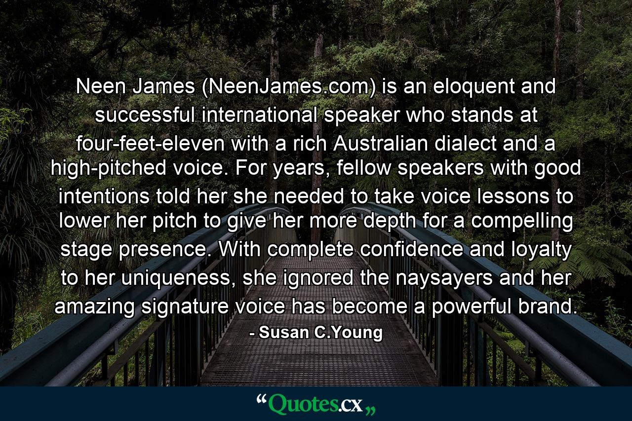 Neen James (NeenJames.com) is an eloquent and successful international speaker who stands at four-feet-eleven with a rich Australian dialect and a high-pitched voice. For years, fellow speakers with good intentions told her she needed to take voice lessons to lower her pitch to give her more depth for a compelling stage presence. With complete confidence and loyalty to her uniqueness, she ignored the naysayers and her amazing signature voice has become a powerful brand. - Quote by Susan C.Young