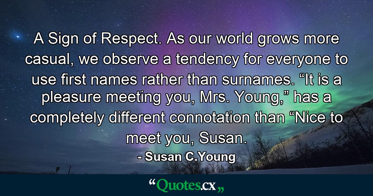 A Sign of Respect. As our world grows more casual, we observe a tendency for everyone to use first names rather than surnames. “It is a pleasure meeting you, Mrs. Young,” has a completely different connotation than “Nice to meet you, Susan. - Quote by Susan C.Young