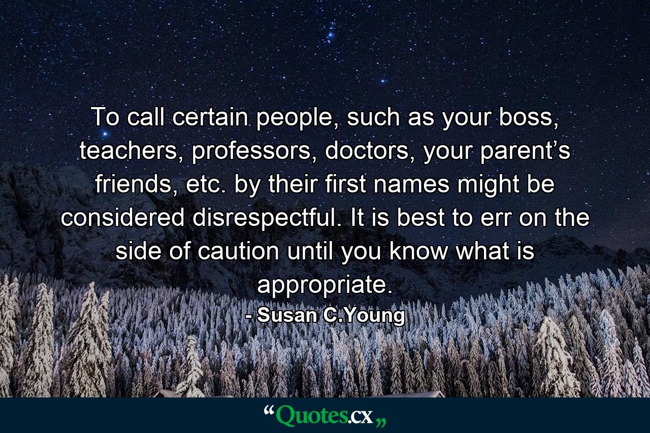 To call certain people, such as your boss, teachers, professors, doctors, your parent’s friends, etc. by their first names might be considered disrespectful. It is best to err on the side of caution until you know what is appropriate. - Quote by Susan C.Young