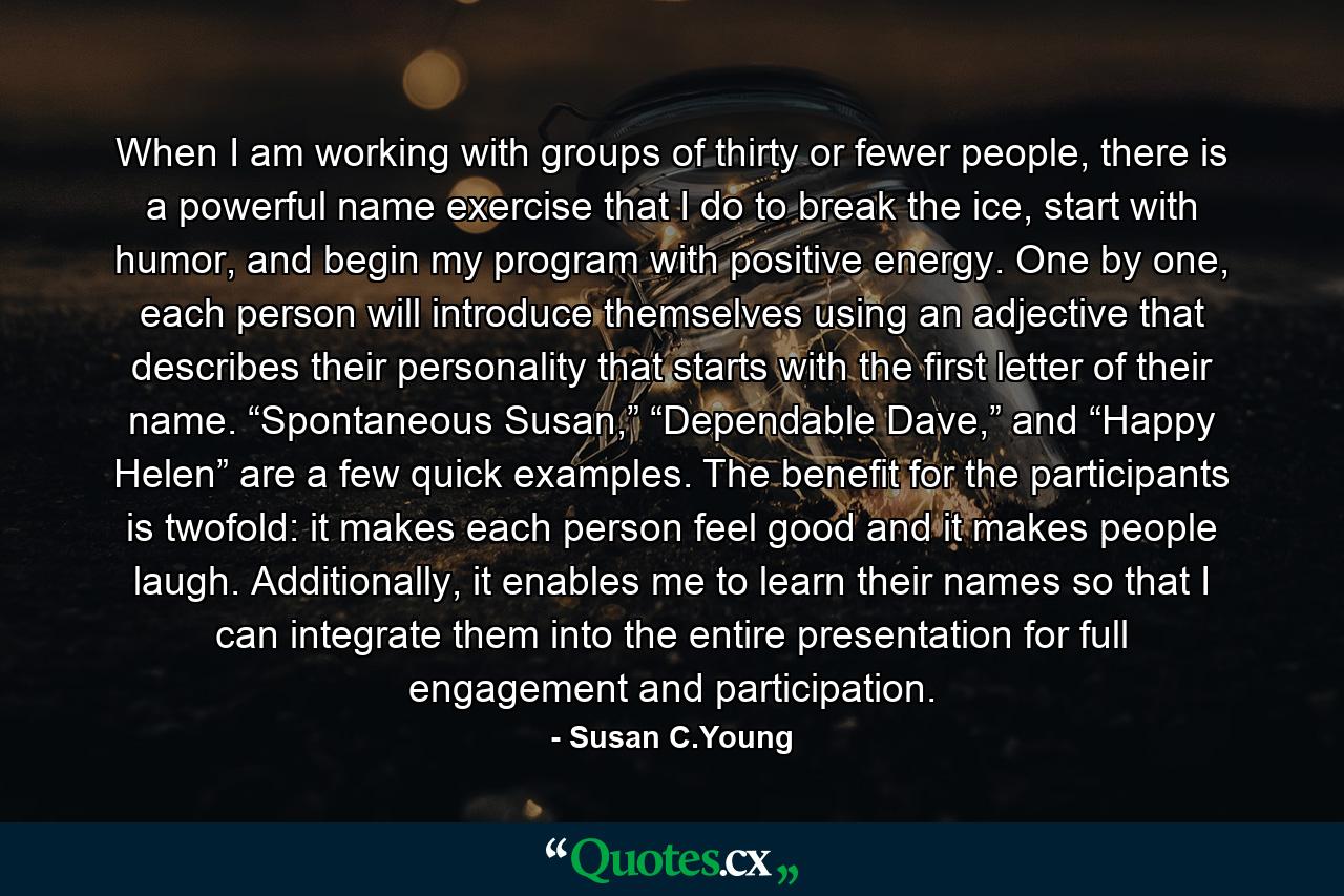 When I am working with groups of thirty or fewer people, there is a powerful name exercise that I do to break the ice, start with humor, and begin my program with positive energy. One by one, each person will introduce themselves using an adjective that describes their personality that starts with the first letter of their name. “Spontaneous Susan,” “Dependable Dave,” and “Happy Helen” are a few quick examples. The benefit for the participants is twofold: it makes each person feel good and it makes people laugh. Additionally, it enables me to learn their names so that I can integrate them into the entire presentation for full engagement and participation. - Quote by Susan C.Young