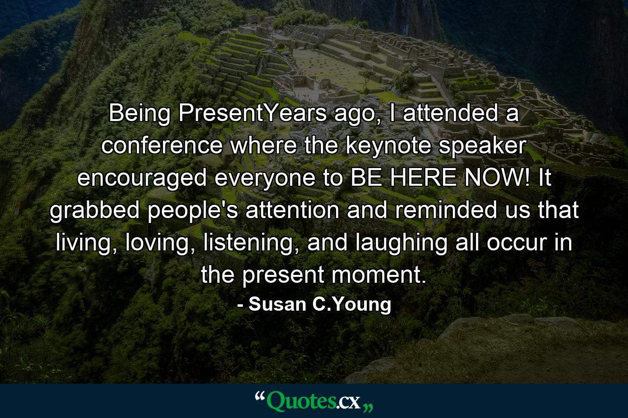 Being PresentYears ago, I attended a conference where the keynote speaker encouraged everyone to BE HERE NOW! It grabbed people's attention and reminded us that living, loving, listening, and laughing all occur in the present moment. - Quote by Susan C.Young