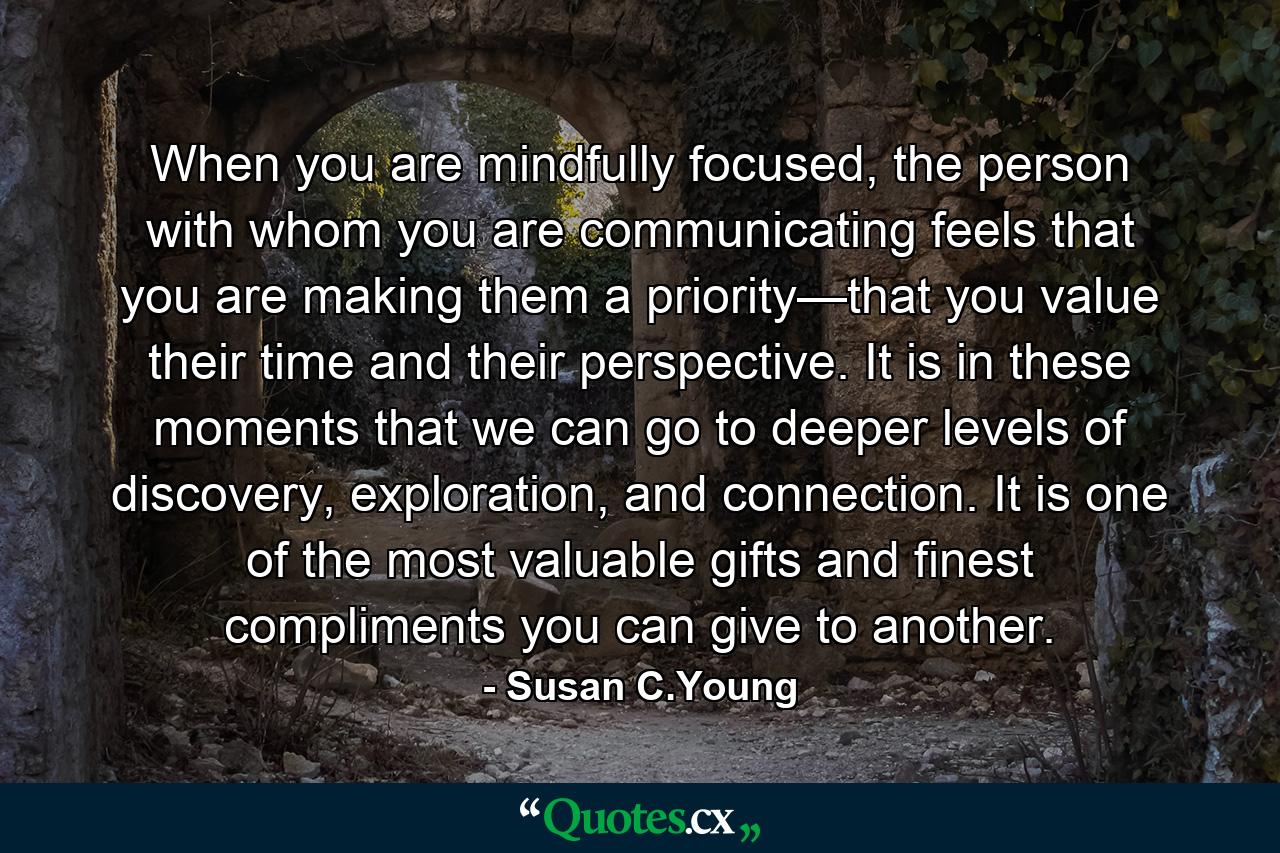 When you are mindfully focused, the person with whom you are communicating feels that you are making them a priority—that you value their time and their perspective. It is in these moments that we can go to deeper levels of discovery, exploration, and connection. It is one of the most valuable gifts and finest compliments you can give to another. - Quote by Susan C.Young