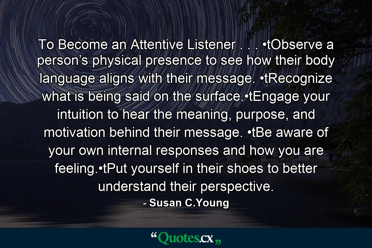 To Become an Attentive Listener . . . •tObserve a person’s physical presence to see how their body language aligns with their message. •tRecognize what is being said on the surface.•tEngage your intuition to hear the meaning, purpose, and motivation behind their message. •tBe aware of your own internal responses and how you are feeling.•tPut yourself in their shoes to better understand their perspective. - Quote by Susan C.Young