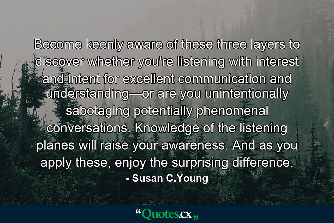 Become keenly aware of these three layers to discover whether you're listening with interest and intent for excellent communication and understanding—or are you unintentionally sabotaging potentially phenomenal conversations. Knowledge of the listening planes will raise your awareness. And as you apply these, enjoy the surprising difference. - Quote by Susan C.Young