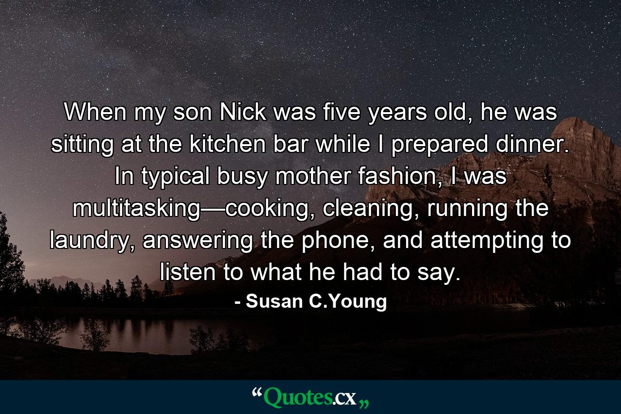 When my son Nick was five years old, he was sitting at the kitchen bar while I prepared dinner. In typical busy mother fashion, I was multitasking—cooking, cleaning, running the laundry, answering the phone, and attempting to listen to what he had to say. - Quote by Susan C.Young