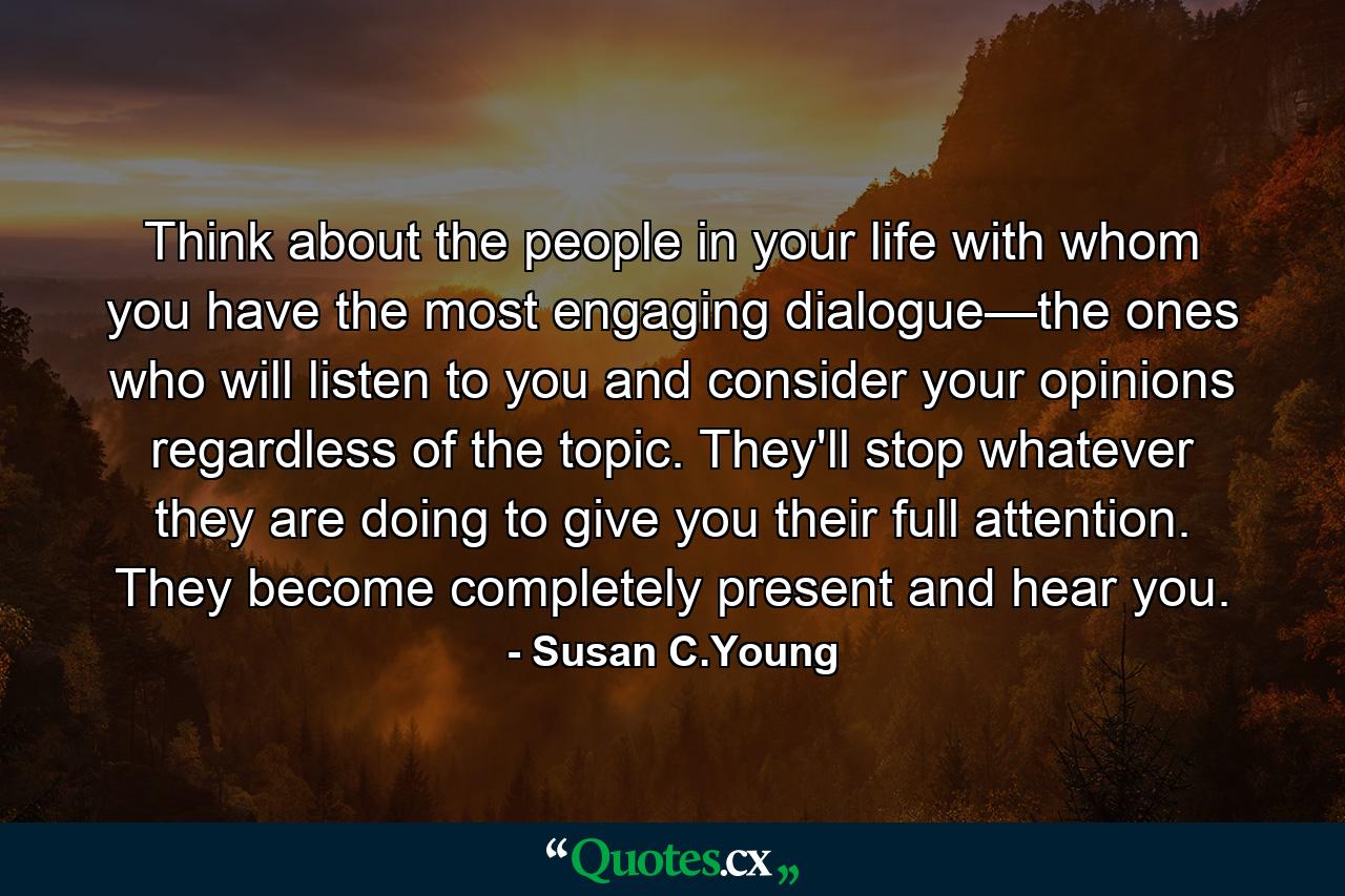 Think about the people in your life with whom you have the most engaging dialogue—the ones who will listen to you and consider your opinions regardless of the topic. They'll stop whatever they are doing to give you their full attention. They become completely present and hear you. - Quote by Susan C.Young