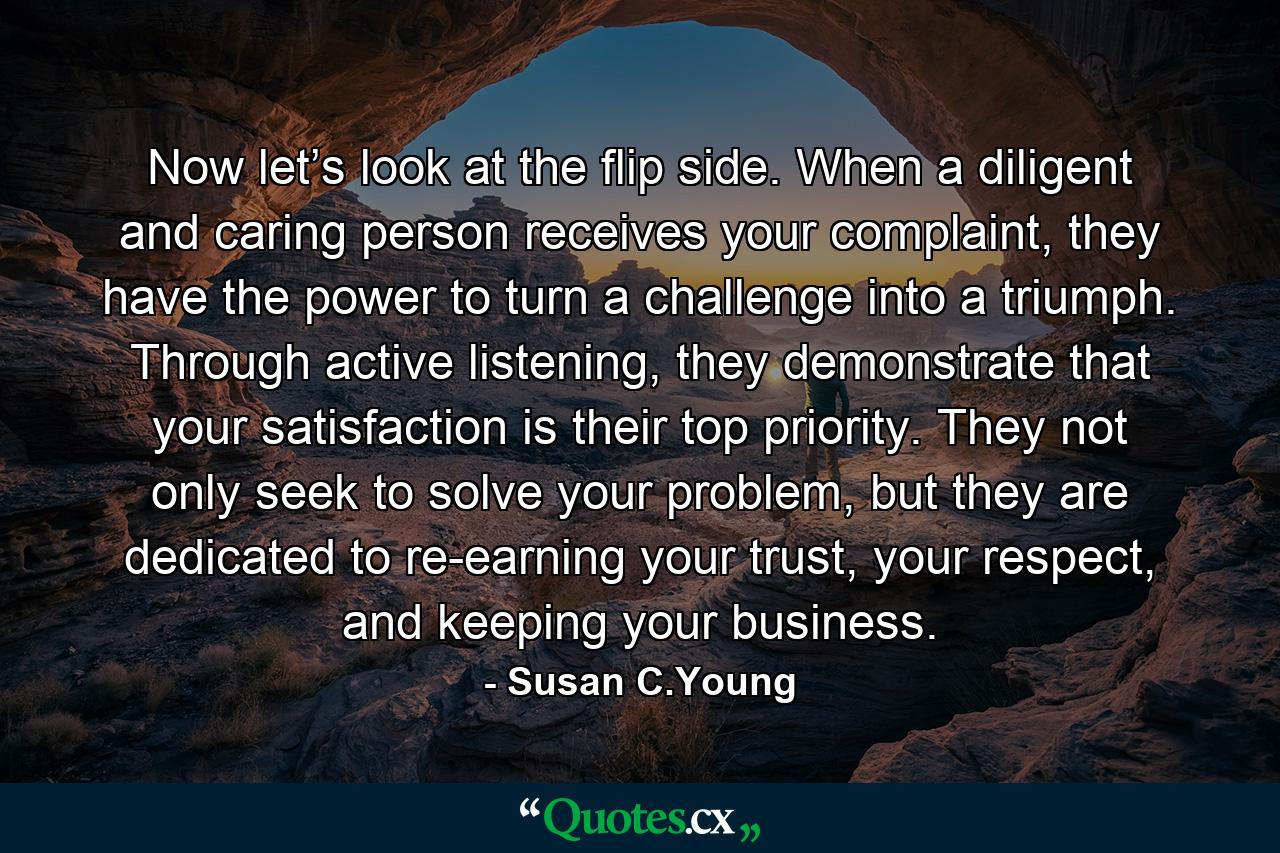 Now let’s look at the flip side. When a diligent and caring person receives your complaint, they have the power to turn a challenge into a triumph. Through active listening, they demonstrate that your satisfaction is their top priority. They not only seek to solve your problem, but they are dedicated to re-earning your trust, your respect, and keeping your business. - Quote by Susan C.Young