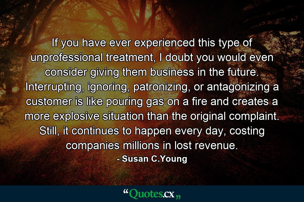 If you have ever experienced this type of unprofessional treatment, I doubt you would even consider giving them business in the future. Interrupting, ignoring, patronizing, or antagonizing a customer is like pouring gas on a fire and creates a more explosive situation than the original complaint. Still, it continues to happen every day, costing companies millions in lost revenue. - Quote by Susan C.Young