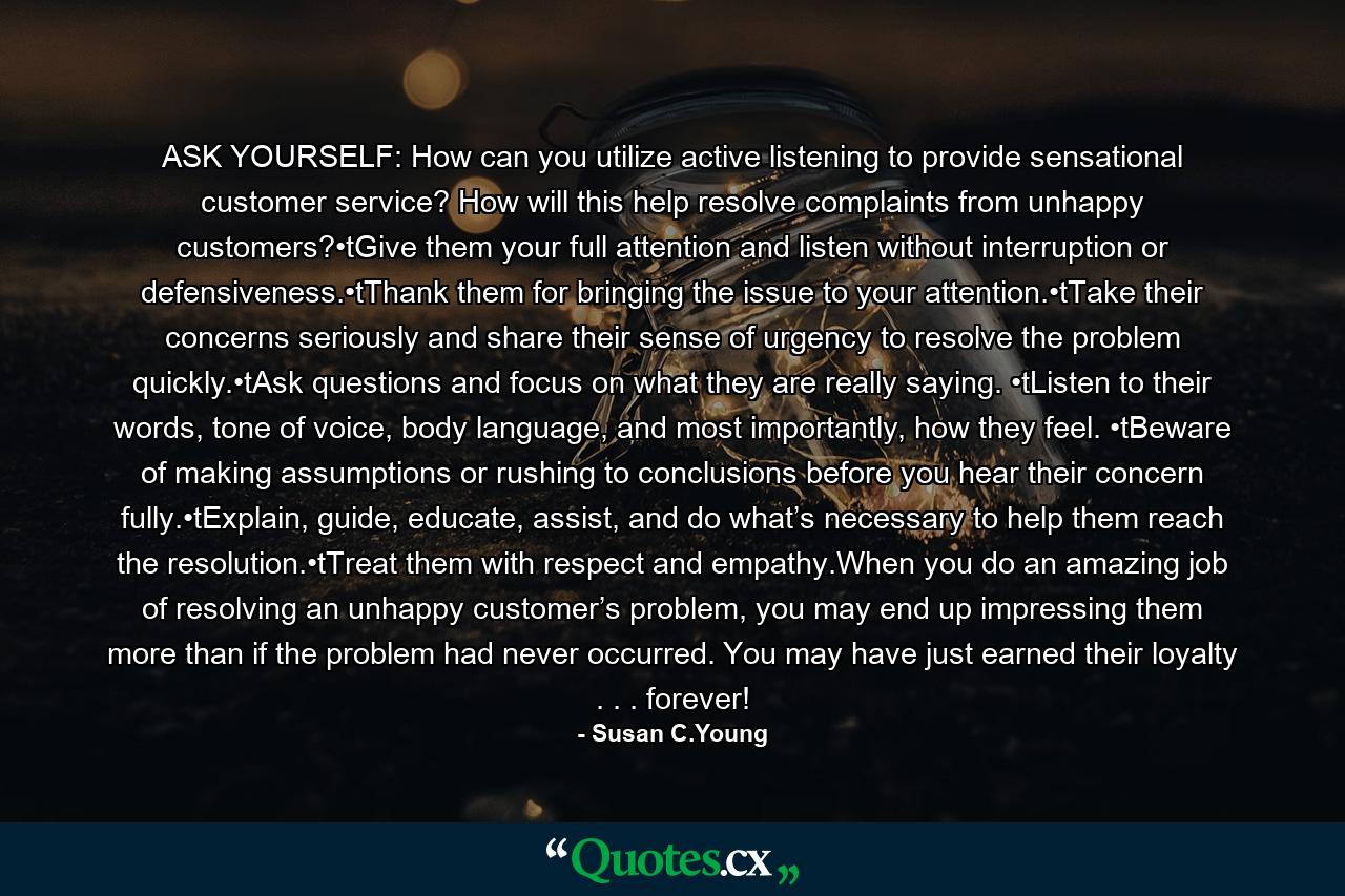 ASK YOURSELF: How can you utilize active listening to provide sensational customer service? How will this help resolve complaints from unhappy customers?•tGive them your full attention and listen without interruption or defensiveness.•tThank them for bringing the issue to your attention.•tTake their concerns seriously and share their sense of urgency to resolve the problem quickly.•tAsk questions and focus on what they are really saying. •tListen to their words, tone of voice, body language, and most importantly, how they feel. •tBeware of making assumptions or rushing to conclusions before you hear their concern fully.•tExplain, guide, educate, assist, and do what’s necessary to help them reach the resolution.•tTreat them with respect and empathy.When you do an amazing job of resolving an unhappy customer’s problem, you may end up impressing them more than if the problem had never occurred. You may have just earned their loyalty . . . forever! - Quote by Susan C.Young