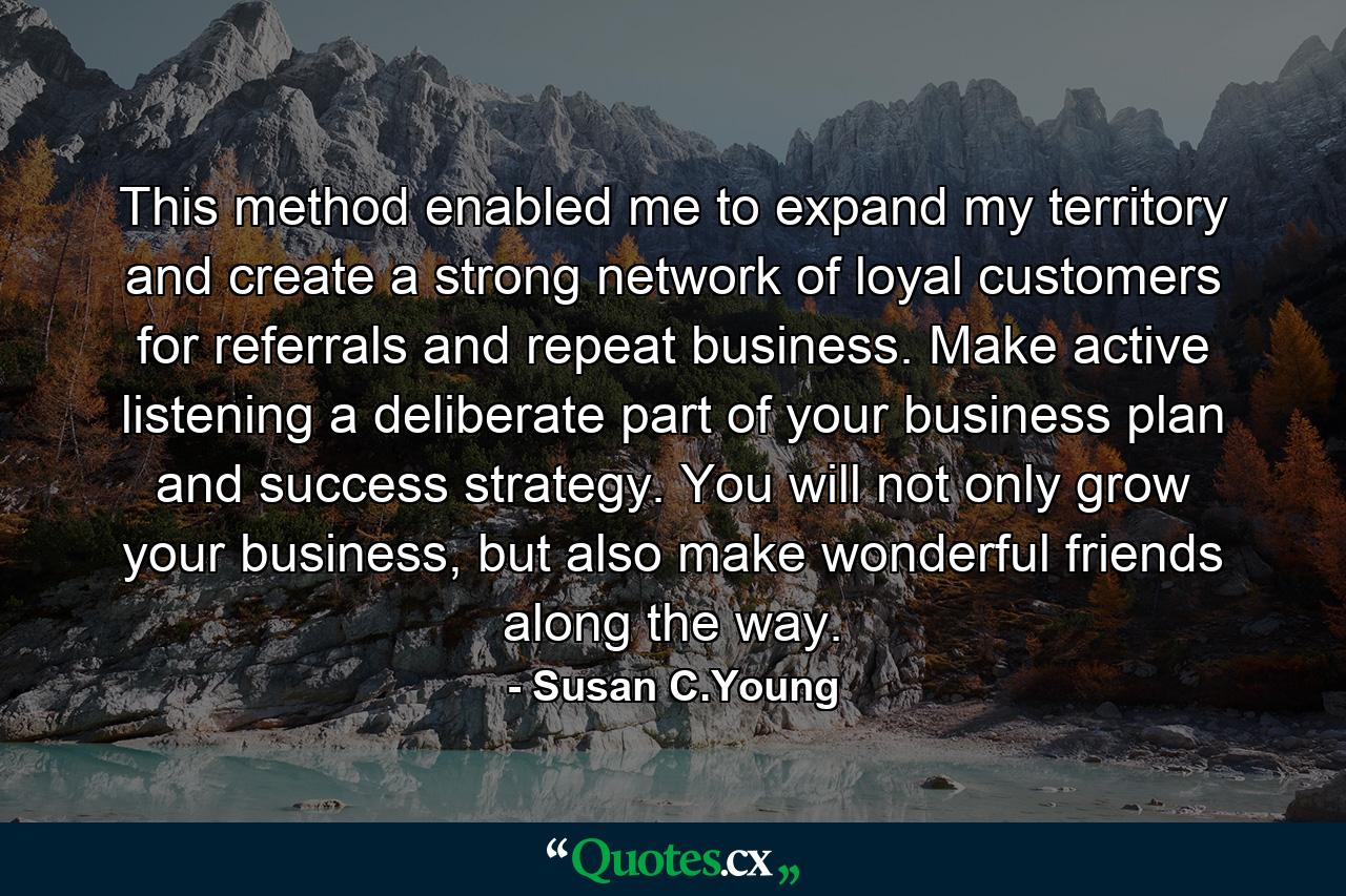 This method enabled me to expand my territory and create a strong network of loyal customers for referrals and repeat business. Make active listening a deliberate part of your business plan and success strategy. You will not only grow your business, but also make wonderful friends along the way. - Quote by Susan C.Young