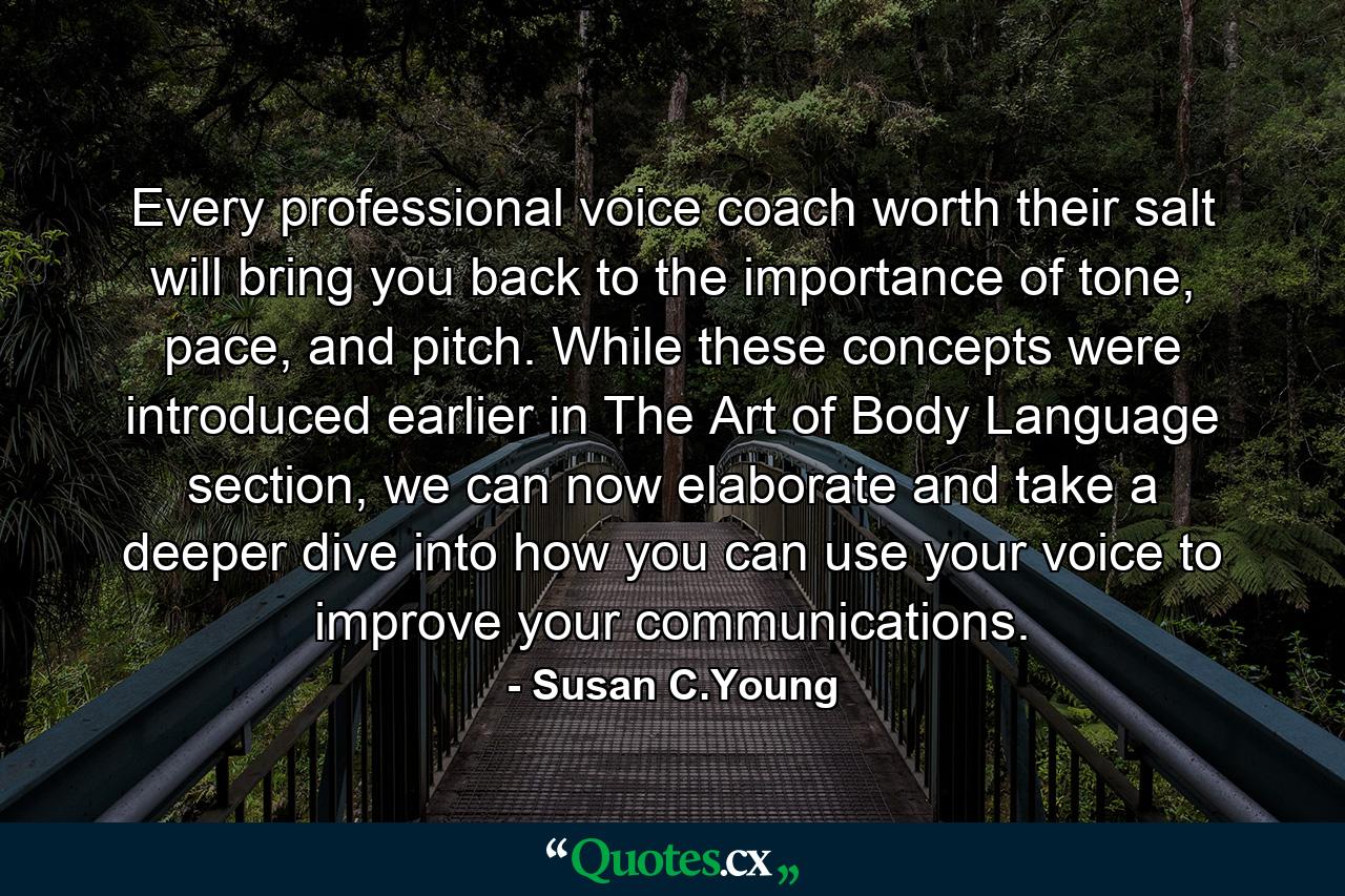 Every professional voice coach worth their salt will bring you back to the importance of tone, pace, and pitch. While these concepts were introduced earlier in The Art of Body Language section, we can now elaborate and take a deeper dive into how you can use your voice to improve your communications. - Quote by Susan C.Young