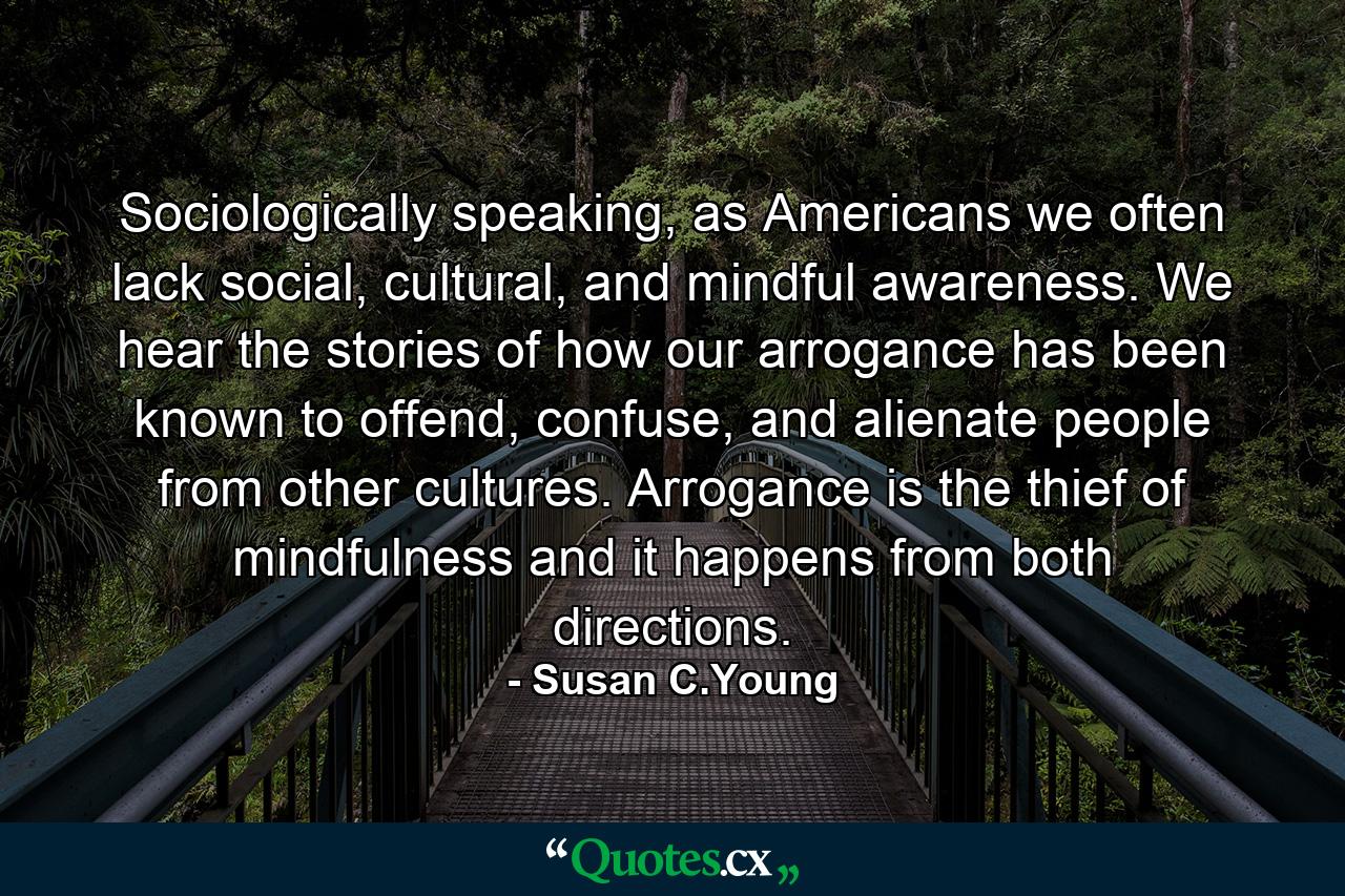 Sociologically speaking, as Americans we often lack social, cultural, and mindful awareness. We hear the stories of how our arrogance has been known to offend, confuse, and alienate people from other cultures. Arrogance is the thief of mindfulness and it happens from both directions. - Quote by Susan C.Young