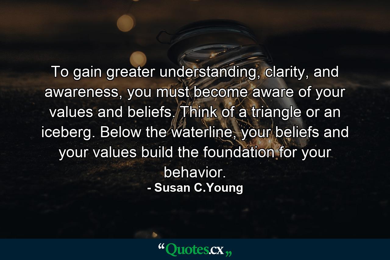 To gain greater understanding, clarity, and awareness, you must become aware of your values and beliefs. Think of a triangle or an iceberg. Below the waterline, your beliefs and your values build the foundation for your behavior. - Quote by Susan C.Young