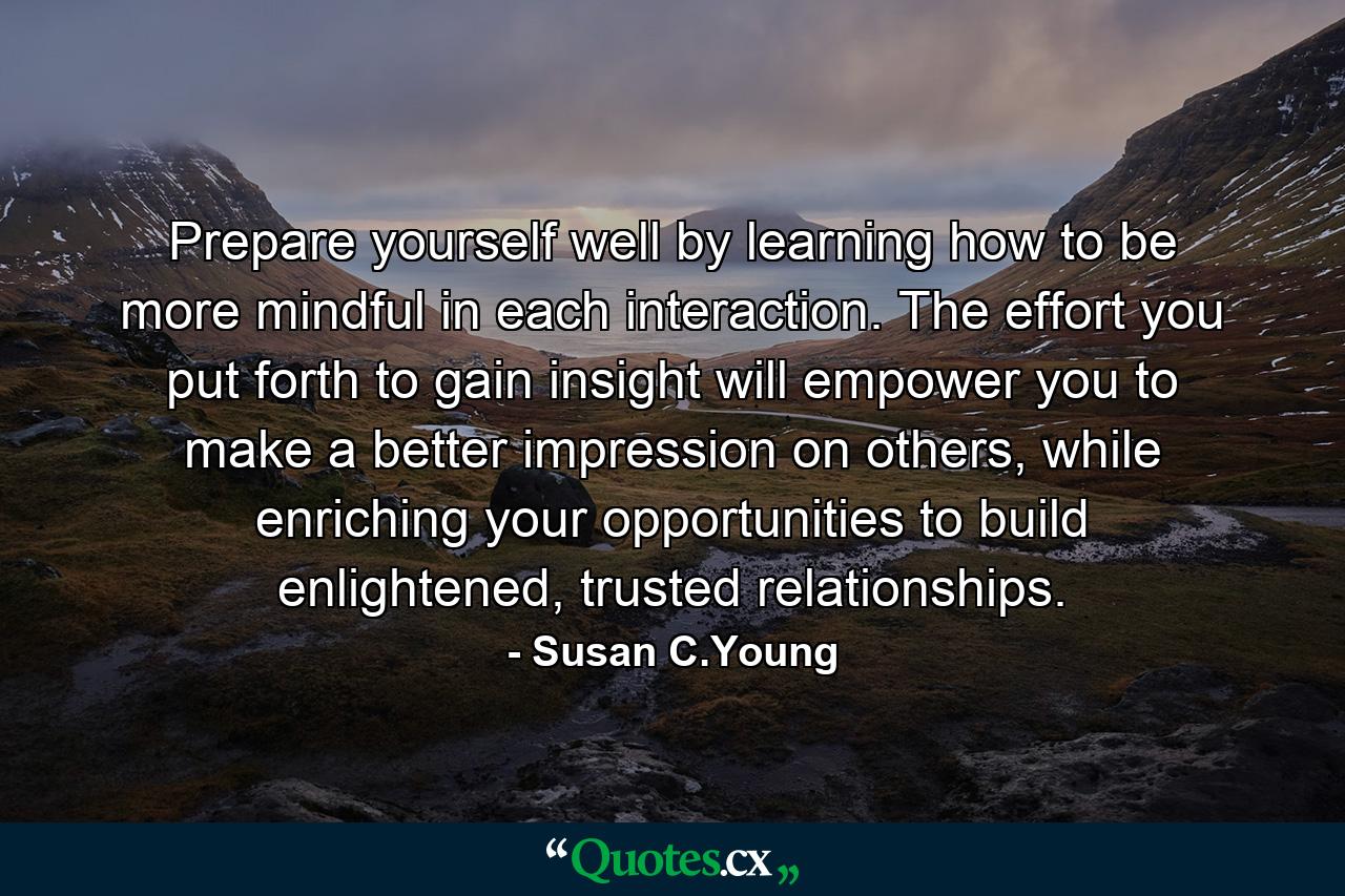 Prepare yourself well by learning how to be more mindful in each interaction. The effort you put forth to gain insight will empower you to make a better impression on others, while enriching your opportunities to build enlightened, trusted relationships. - Quote by Susan C.Young