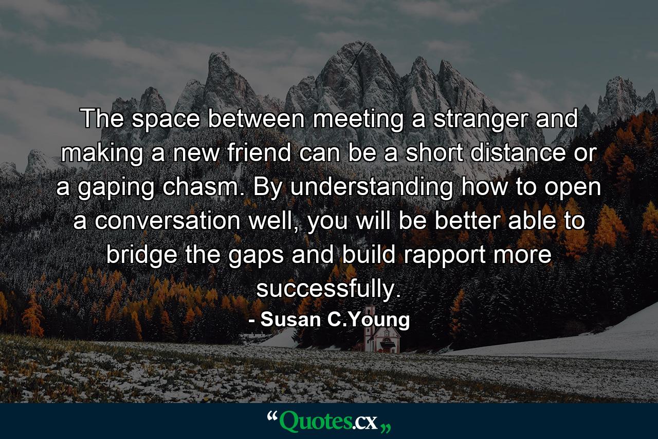 The space between meeting a stranger and making a new friend can be a short distance or a gaping chasm. By understanding how to open a conversation well, you will be better able to bridge the gaps and build rapport more successfully. - Quote by Susan C.Young