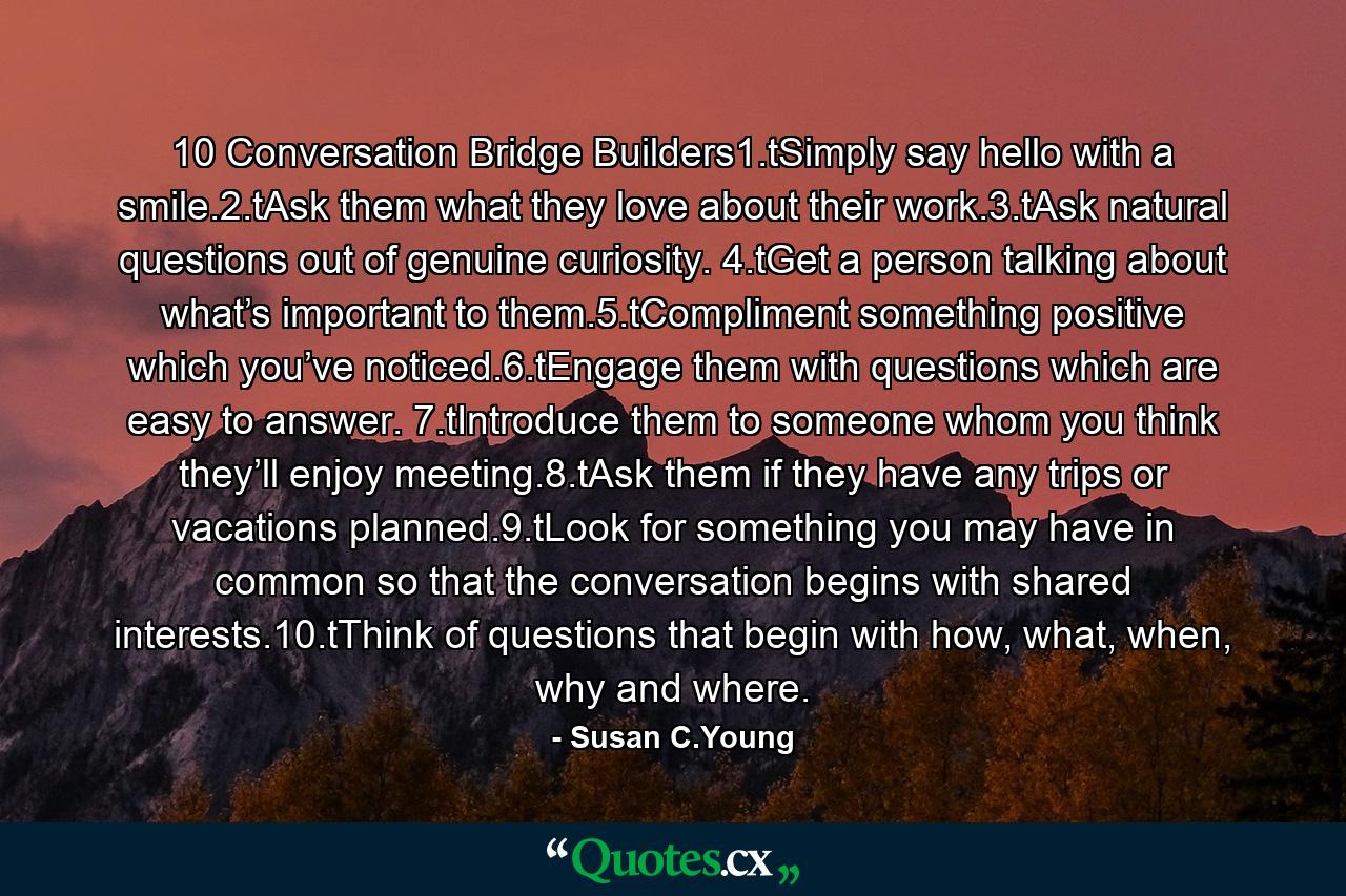 10 Conversation Bridge Builders1.tSimply say hello with a smile.2.tAsk them what they love about their work.3.tAsk natural questions out of genuine curiosity. 4.tGet a person talking about what’s important to them.5.tCompliment something positive which you’ve noticed.6.tEngage them with questions which are easy to answer. 7.tIntroduce them to someone whom you think they’ll enjoy meeting.8.tAsk them if they have any trips or vacations planned.9.tLook for something you may have in common so that the conversation begins with shared interests.10.tThink of questions that begin with how, what, when, why and where. - Quote by Susan C.Young