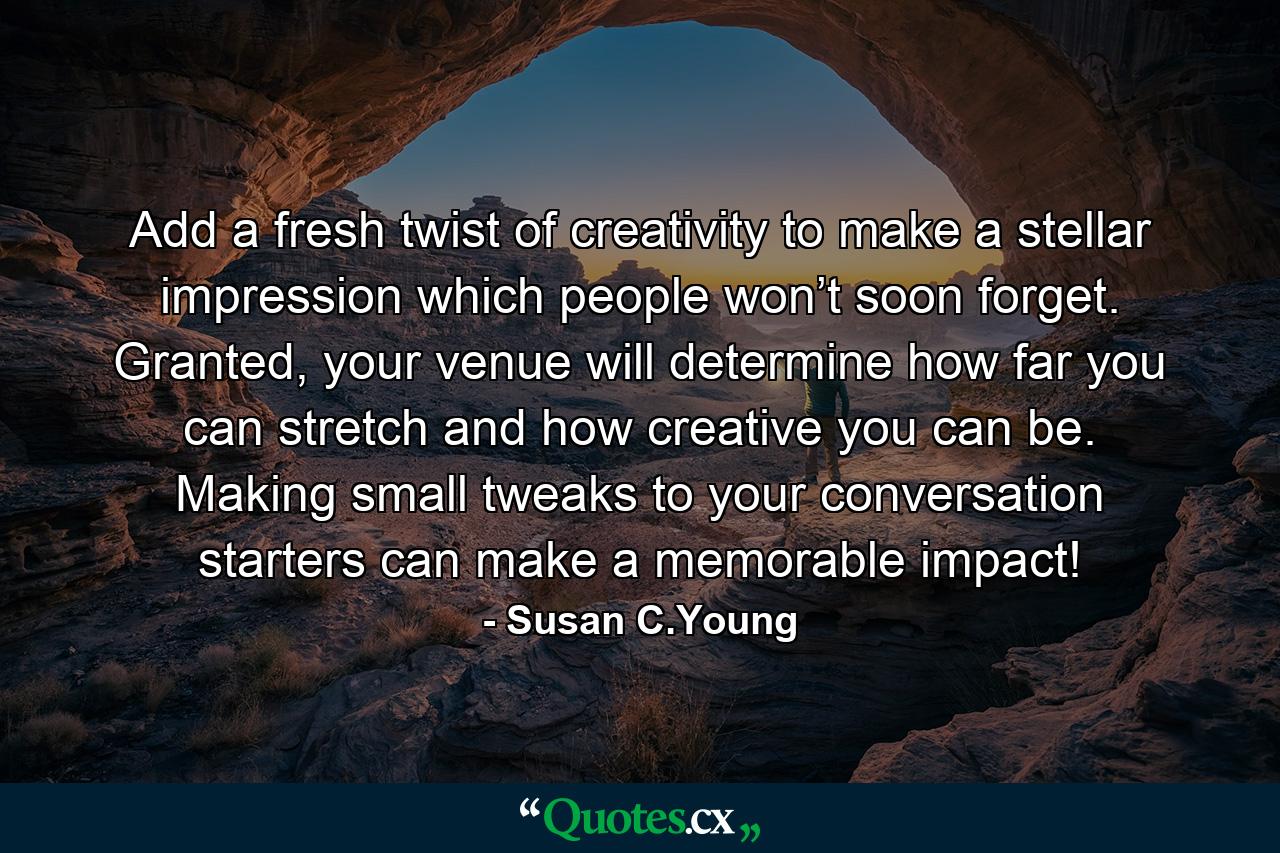 Add a fresh twist of creativity to make a stellar impression which people won’t soon forget. Granted, your venue will determine how far you can stretch and how creative you can be. Making small tweaks to your conversation starters can make a memorable impact! - Quote by Susan C.Young