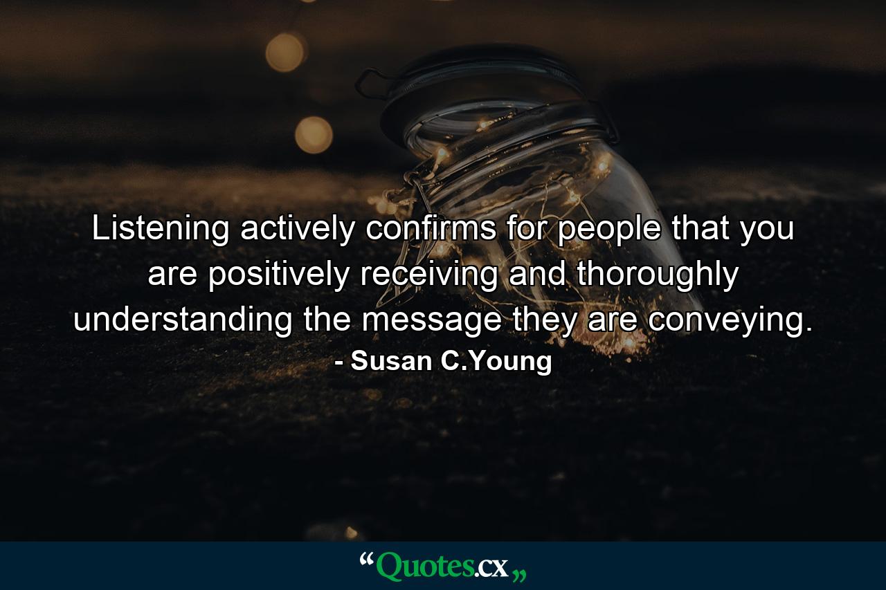 Listening actively confirms for people that you are positively receiving and thoroughly understanding the message they are conveying. - Quote by Susan C.Young